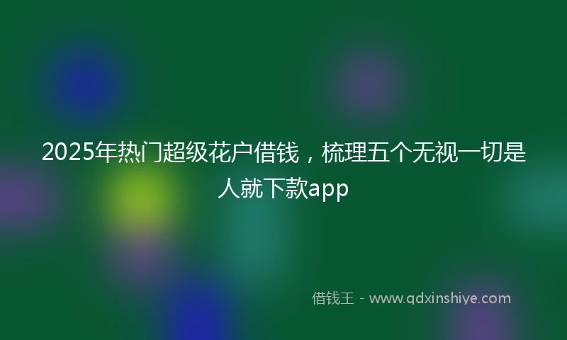 2025年热门超级花户借钱，梳理五个无视一切是人就下款app