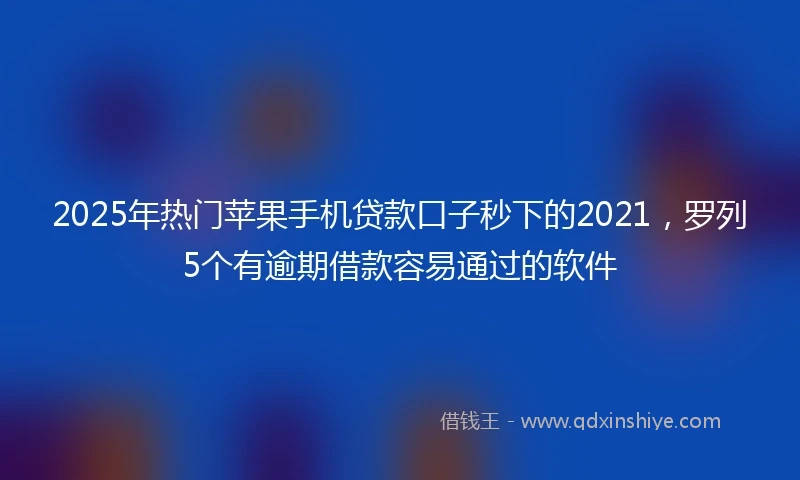 2025年热门苹果手机贷款口子秒下的2021，罗列5个有逾期借款容易通过的软件