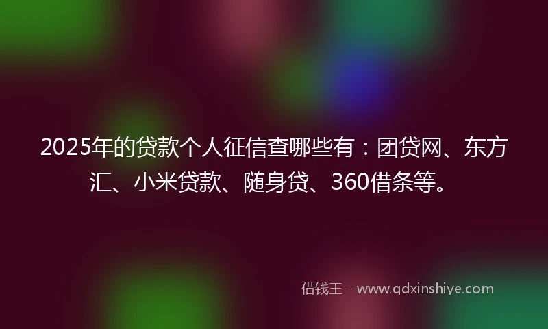 2025年的贷款个人征信查哪些有:团贷网、东方汇、小米贷款、随身贷、360借条等。