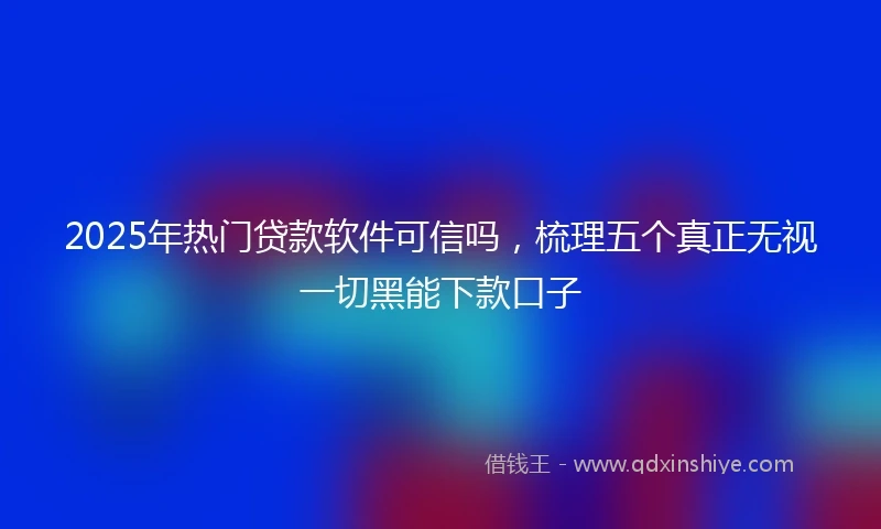 2025年热门贷款软件可信吗，梳理五个真正无视一切黑能下款口子