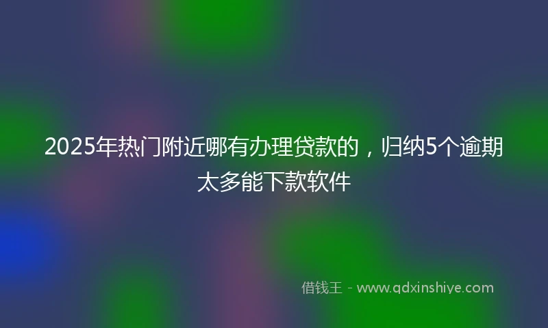 2025年热门附近哪有办理贷款的，归纳5个逾期太多能下款软件