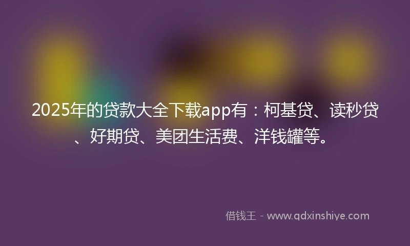 2025年的贷款大全下载app有：柯基贷、读秒贷、好期贷、美团生活费、洋钱罐等。