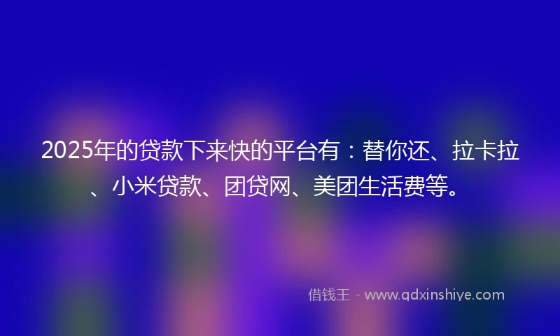 2025年的贷款下来快的平台有：替你还、拉卡拉、小米贷款、团贷网、美团生活费等。