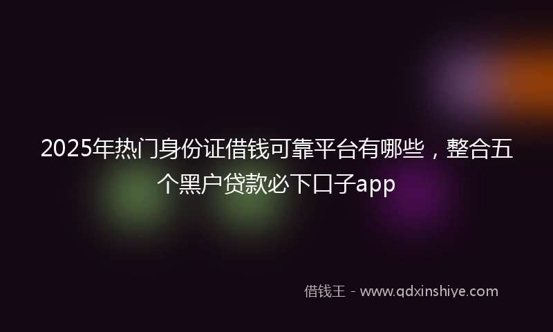 2025年热门身份证借钱可靠平台有哪些，整合五个黑户贷款必下口子app
