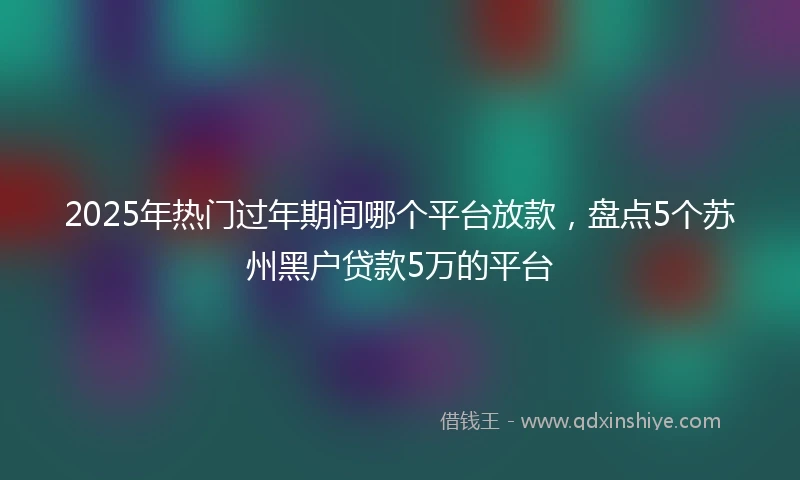 2025年热门过年期间哪个平台放款，盘点5个苏州黑户贷款5万的平台