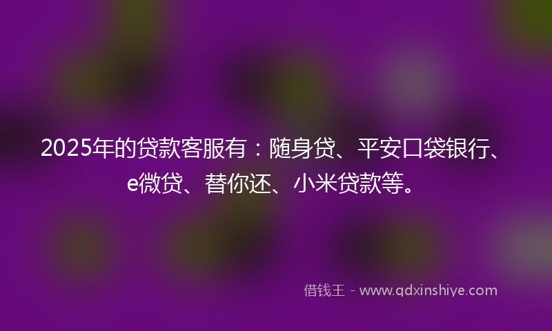 2025年的贷款客服有：随身贷、平安口袋银行、e微贷、替你还、小米贷款等。