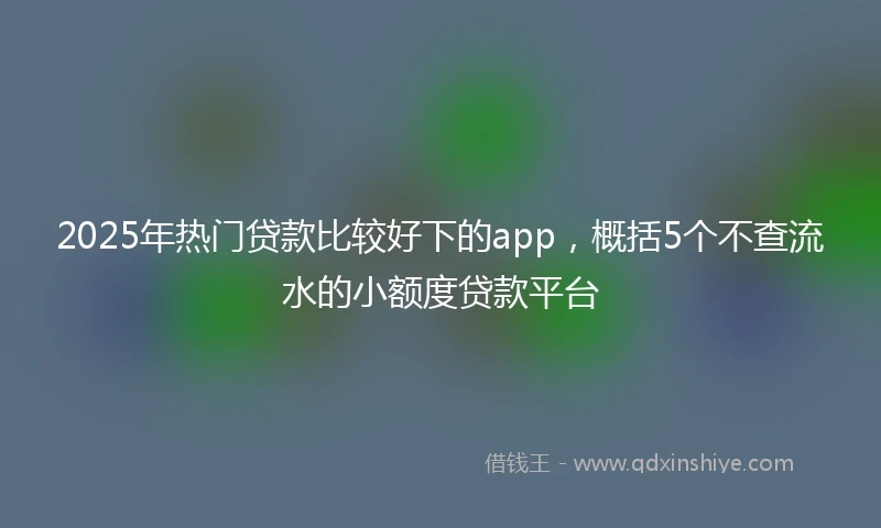 2025年热门贷款比较好下的app，概括5个不查流水的小额度贷款平台