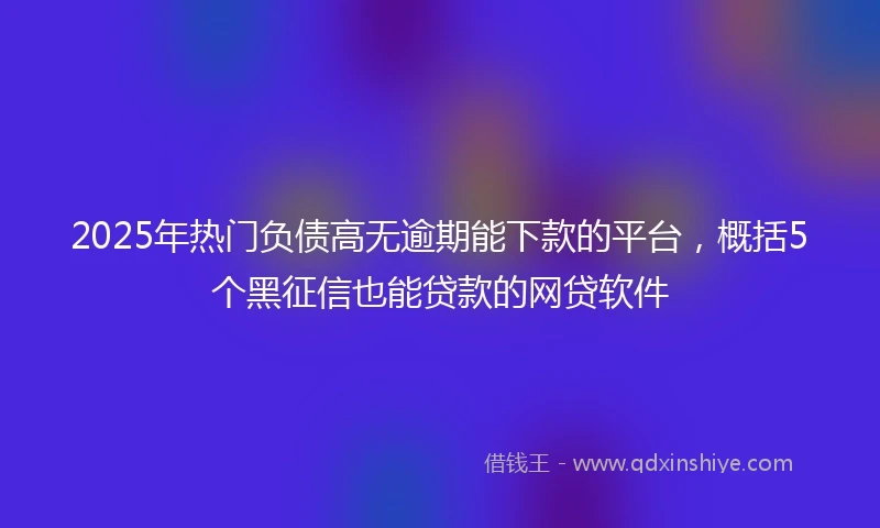 2025年热门负债高无逾期能下款的平台，概括5个黑征信也能贷款的网贷软件