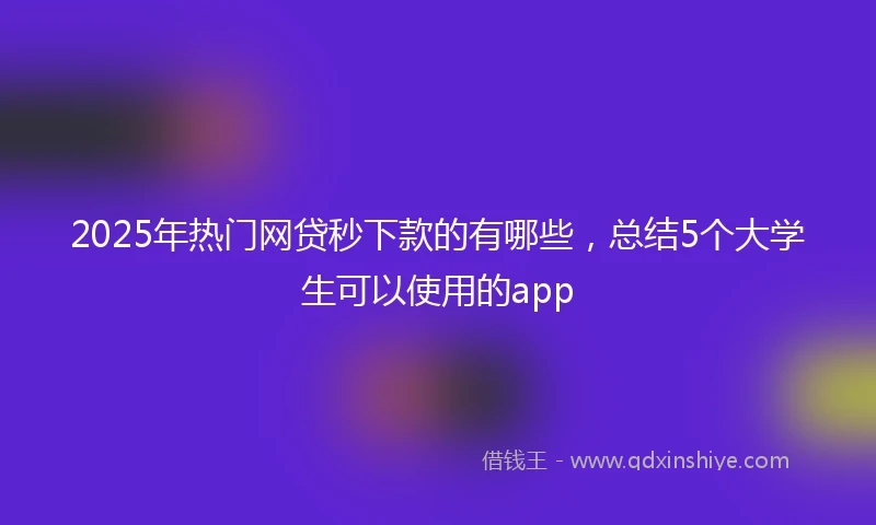2025年热门网贷秒下款的有哪些，总结5个大学生可以使用的app