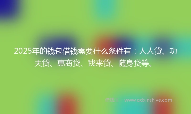 2025年的钱包借钱需要什么条件有：人人贷、功夫贷、惠商贷、我来贷、随身贷等。