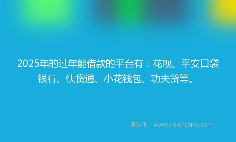 2025年的过年能借款的平台有：花呗、平安口袋银行、快贷通、小花钱包、功夫贷等。
