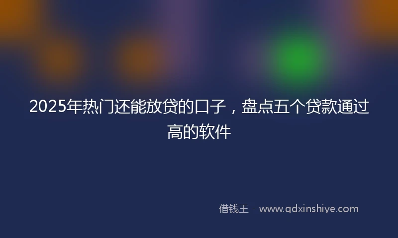 2025年热门还能放贷的口子，盘点五个贷款通过高的软件