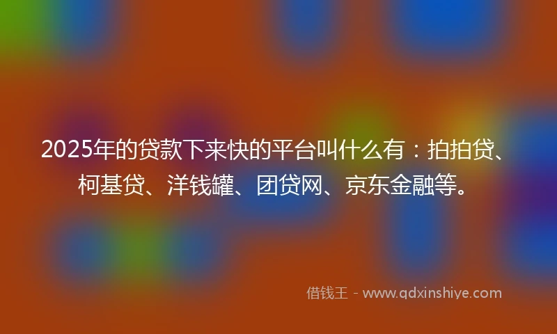 2025年的贷款下来快的平台叫什么有：拍拍贷、柯基贷、洋钱罐、团贷网、京东金融等。