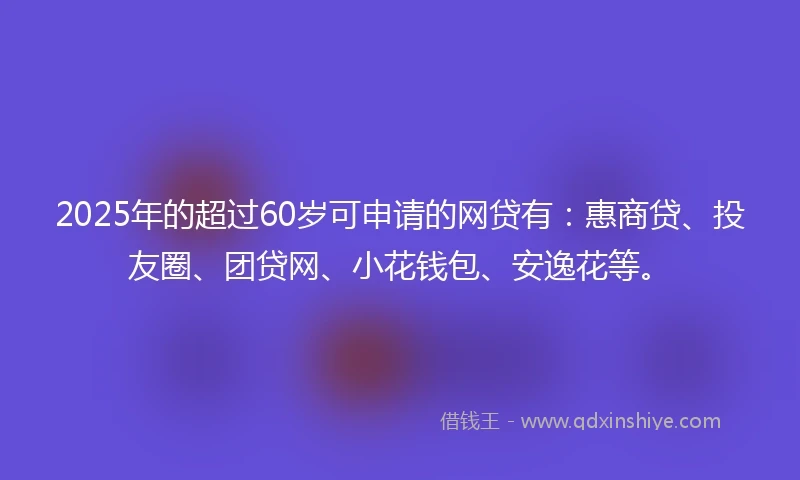 2025年的超过60岁可申请的网贷有：惠商贷、投友圈、团贷网、小花钱包、安逸花等。