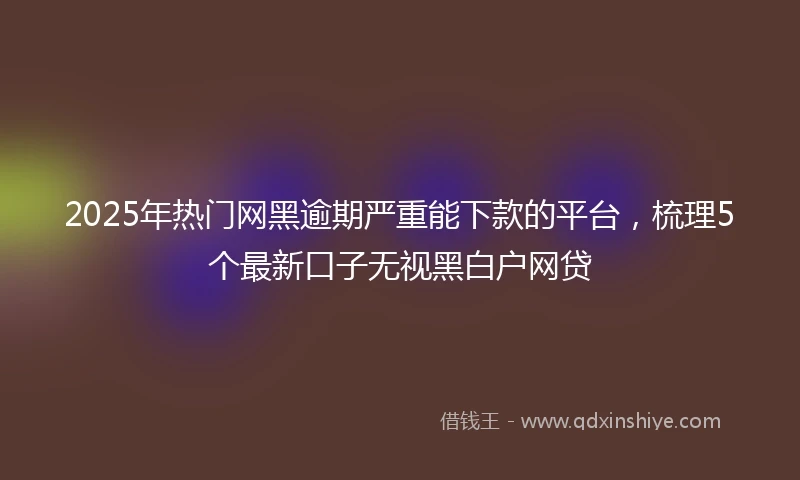 2025年热门网黑逾期严重能下款的平台，梳理5个最新口子无视黑白户网贷
