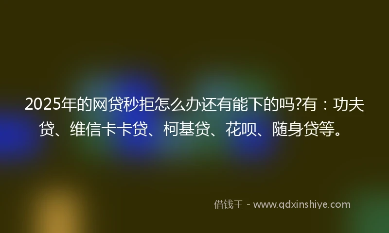 2025年的网贷秒拒怎么办还有能下的吗?有：功夫贷、维信卡卡贷、柯基贷、花呗、随身贷等。