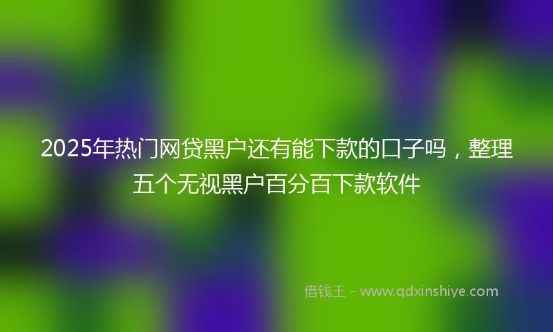 2025年热门网贷黑户还有能下款的口子吗，整理五个无视黑户百分百下款软件