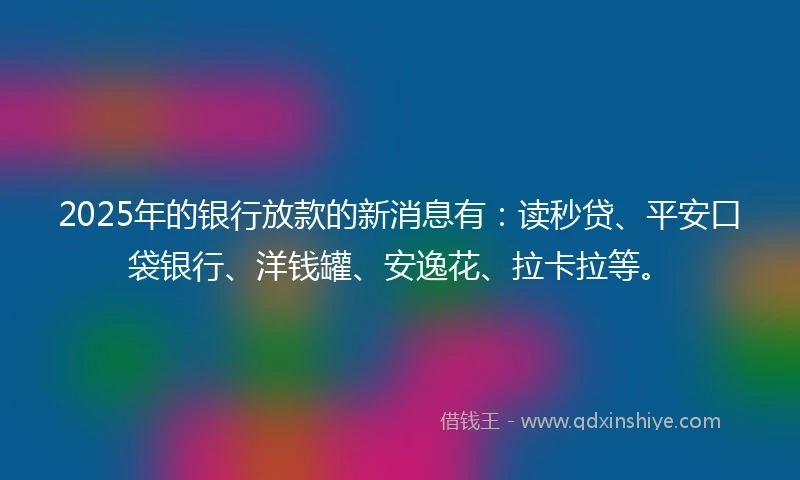 2025年的银行放款的新消息有：读秒贷、平安口袋银行、洋钱罐、安逸花、拉卡拉等。