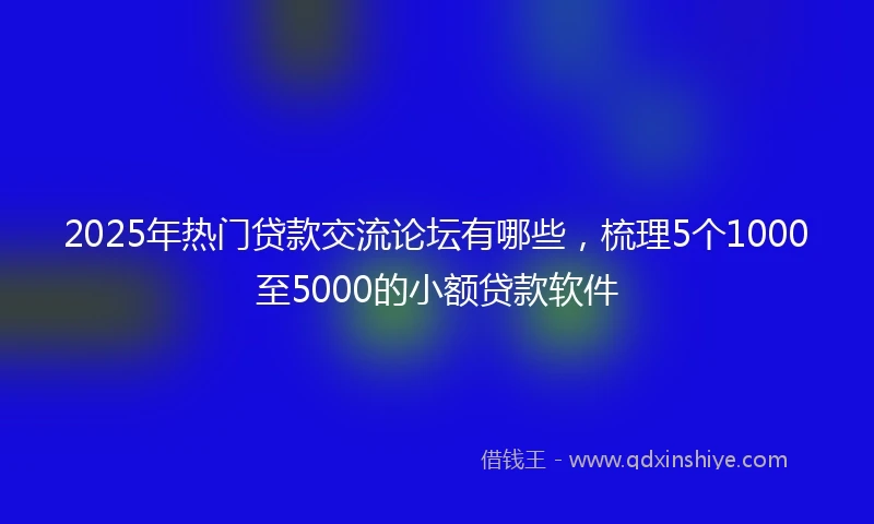 2025年热门贷款交流论坛有哪些，梳理5个1000至5000的小额贷款软件