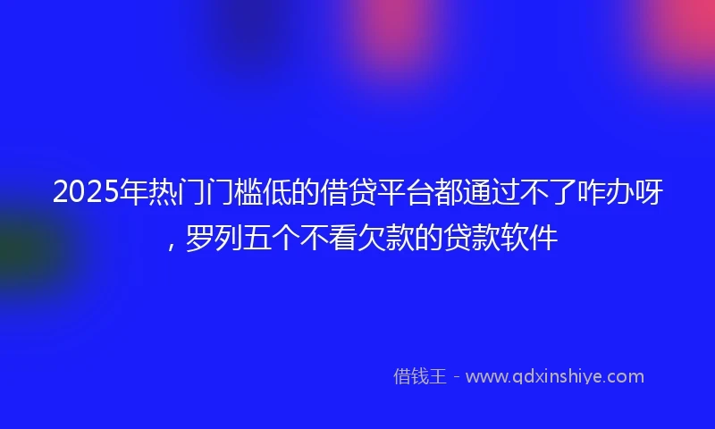 2025年热门门槛低的借贷平台都通过不了咋办呀，罗列五个不看欠款的贷款软件