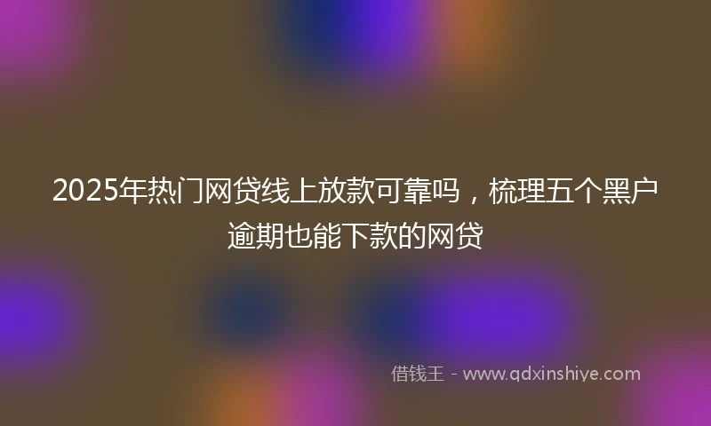 2025年热门网贷线上放款可靠吗，梳理五个黑户逾期也能下款的网贷