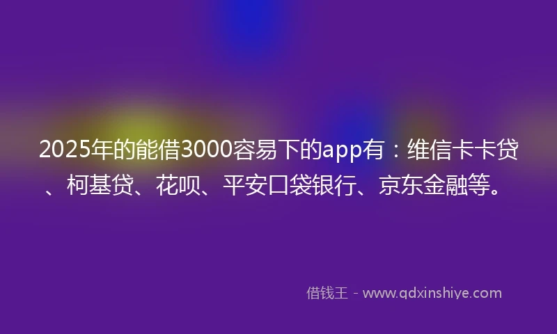 2025年的能借3000容易下的app有：维信卡卡贷、柯基贷、花呗、平安口袋银行、京东金融等。
