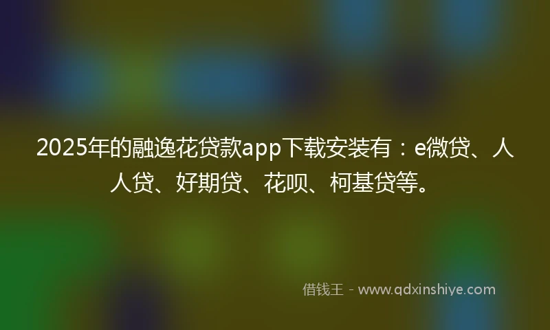 2025年的融逸花贷款app下载安装有：e微贷、人人贷、好期贷、花呗、柯基贷等。