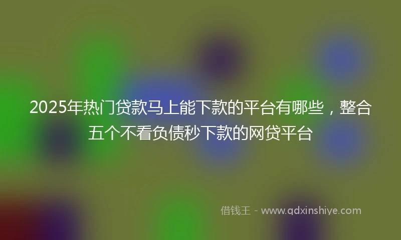 2025年热门贷款马上能下款的平台有哪些，整合五个不看负债秒下款的网贷平台
