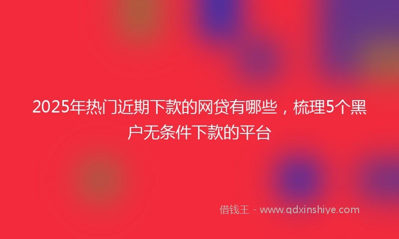 2025年热门近期下款的网贷有哪些,梳理5个黑户无条件下款的平台