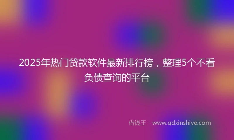 2025年热门贷款软件最新排行榜，整理5个不看负债查询的平台