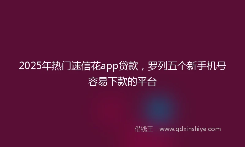 2025年热门速信花app贷款，罗列五个新手机号容易下款的平台