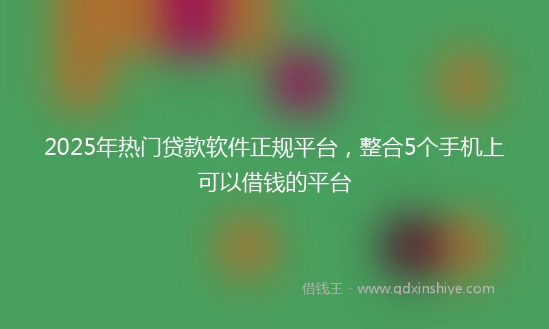 2025年热门贷款软件正规平台，整合5个手机上可以借钱的平台