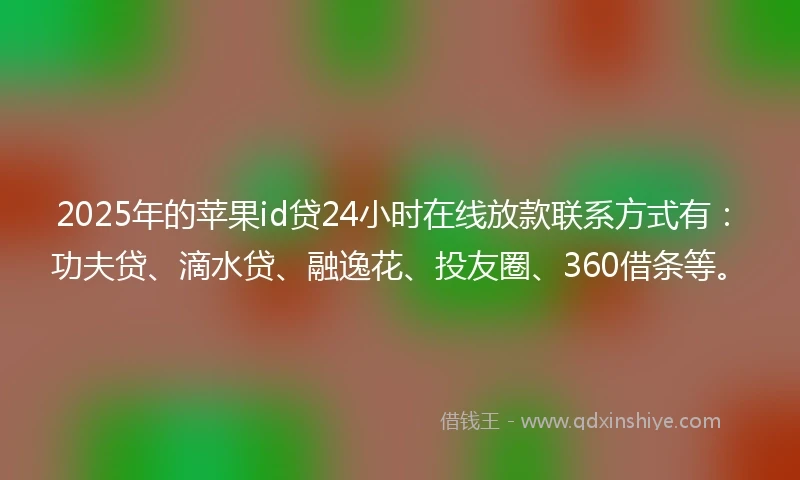 2025年的苹果id贷24小时在线放款联系方式有：功夫贷、滴水贷、融逸花、投友圈、360借条等。