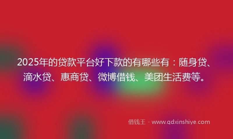 2025年的贷款平台好下款的有哪些有：随身贷、滴水贷、惠商贷、微博借钱、美团生活费等。