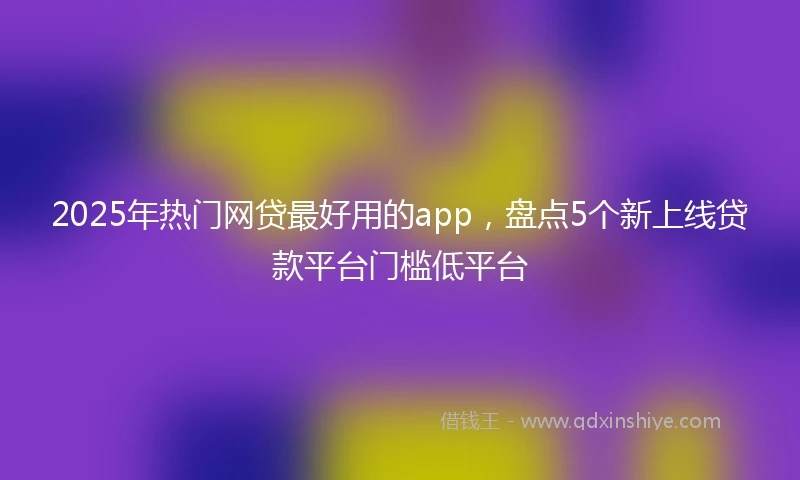 2025年热门网贷最好用的app，盘点5个新上线贷款平台门槛低平台