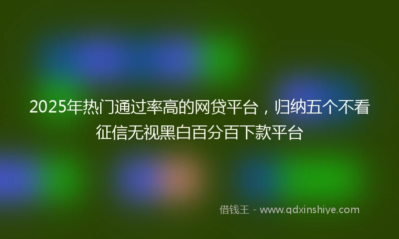 2025年热门通过率高的网贷平台，归纳五个不看征信无视黑白百分百下款平台