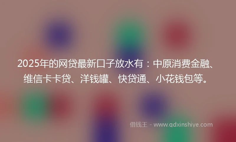 2025年的网贷最新口子放水有：中原消费金融、维信卡卡贷、洋钱罐、快贷通、小花钱包等。