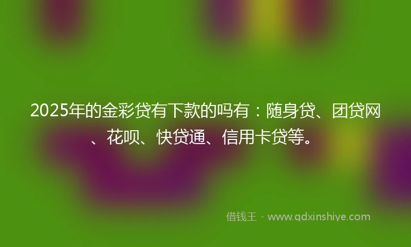 2025年的金彩贷有下款的吗有：随身贷、团贷网、花呗、快贷通、信用卡贷等。