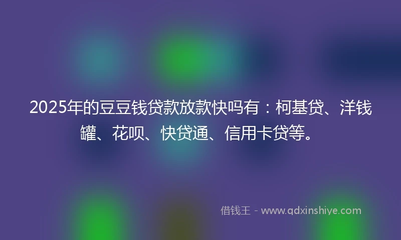 2025年的豆豆钱贷款放款快吗有：柯基贷、洋钱罐、花呗、快贷通、信用卡贷等。