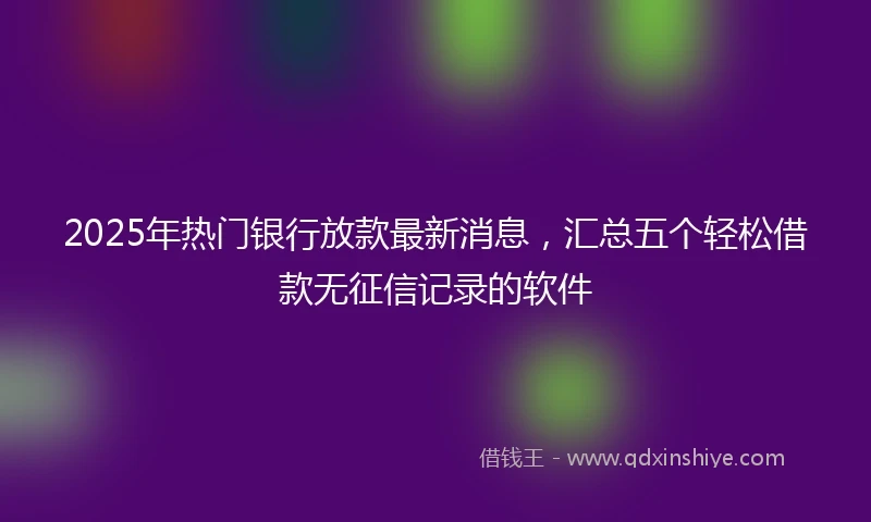 2025年热门银行放款最新消息，汇总五个轻松借款无征信记录的软件