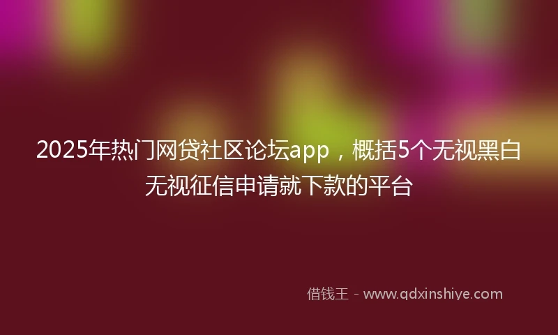 2025年热门网贷社区论坛app，概括5个无视黑白无视征信申请就下款的平台