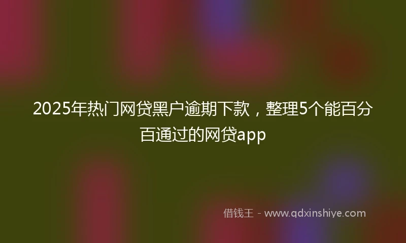 2025年热门网贷黑户逾期下款，整理5个能百分百通过的网贷app