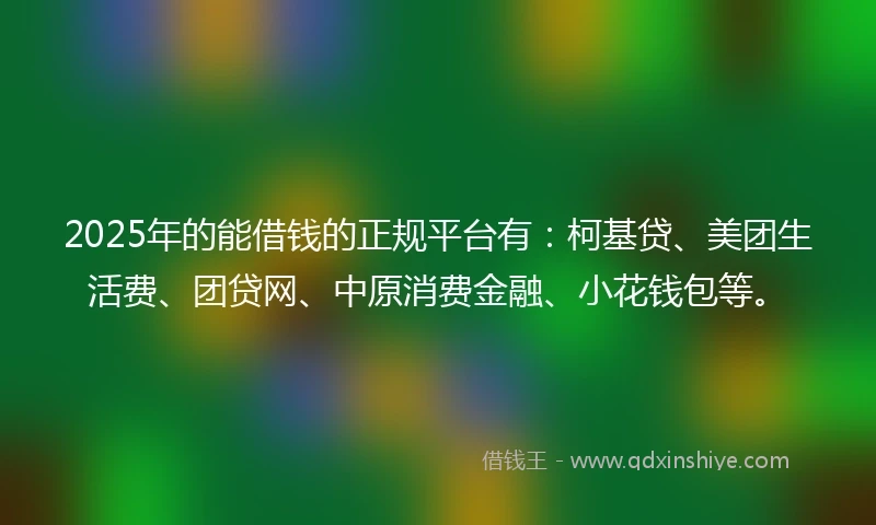 2025年的能借钱的正规平台有：柯基贷、美团生活费、团贷网、中原消费金融、小花钱包等。
