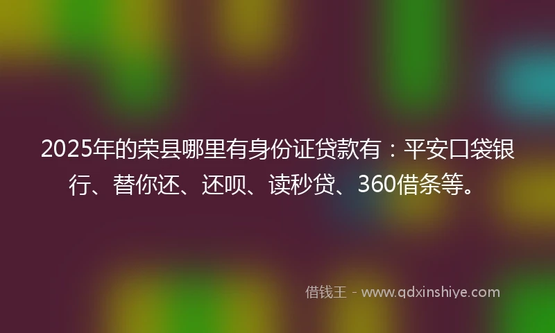 2025年的荣县哪里有身份证贷款有：平安口袋银行、替你还、还呗、读秒贷、360借条等。