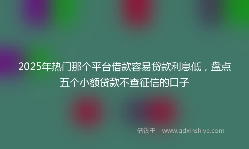 2025年热门那个平台借款容易贷款利息低，盘点五个小额贷款不查征信的口子