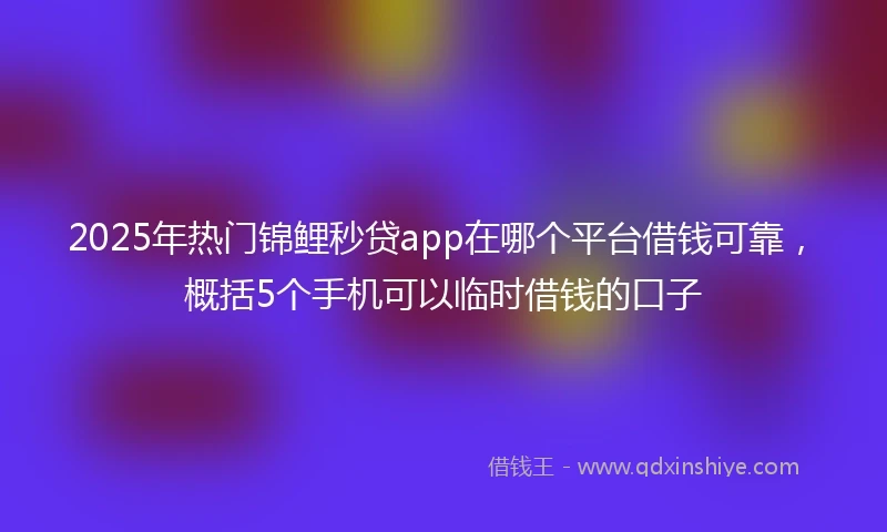 2025年热门锦鲤秒贷app在哪个平台借钱可靠，概括5个手机可以临时借钱的口子
