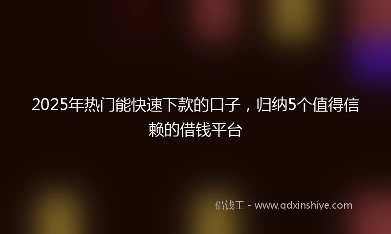 2025年热门能快速下款的口子，归纳5个值得信赖的借钱平台