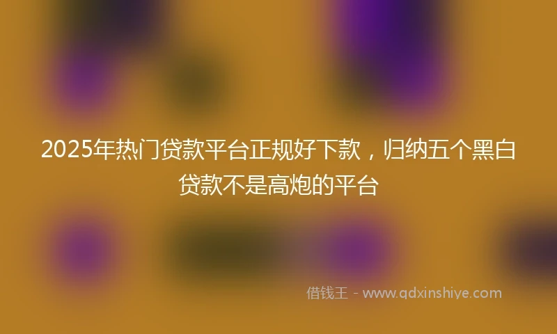 2025年热门贷款平台正规好下款，归纳五个黑白贷款不是高炮的平台