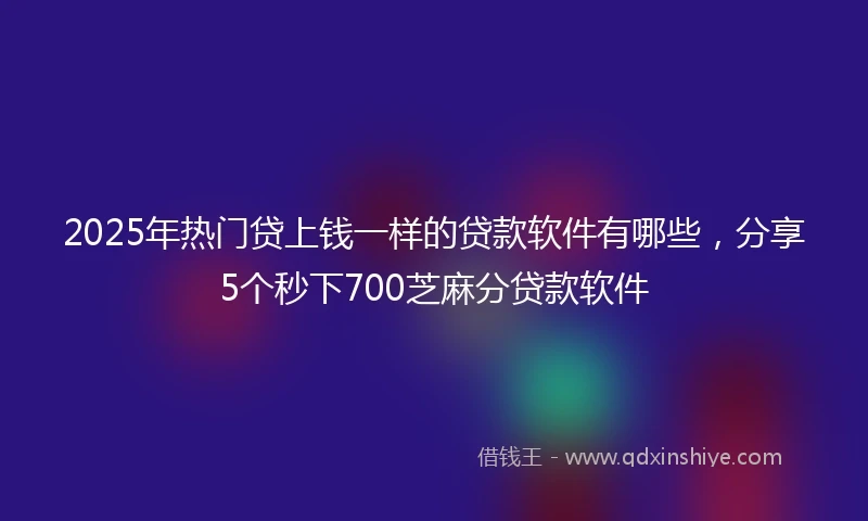 2025年热门贷上钱一样的贷款软件有哪些，分享5个秒下700芝麻分贷款软件