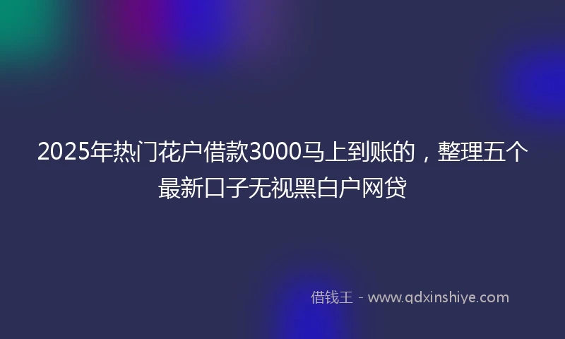 2025年热门花户借款3000马上到账的，整理五个最新口子无视黑白户网贷
